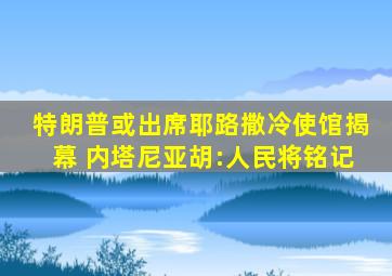 特朗普或出席耶路撒冷使馆揭幕 内塔尼亚胡:人民将铭记
